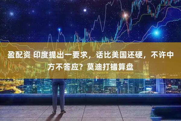 盈配资 印度提出一要求，话比美国还硬，不许中方不答应？莫迪打错算盘