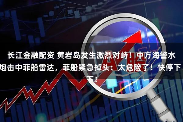 长江金融配资 黄岩岛发生激烈对峙！中方海警水炮击中菲船雷达，菲船紧急掉头：太危险了！快停下！