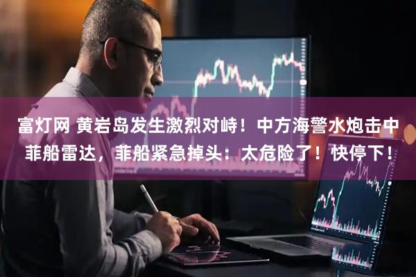 富灯网 黄岩岛发生激烈对峙！中方海警水炮击中菲船雷达，菲船紧急掉头：太危险了！快停下！