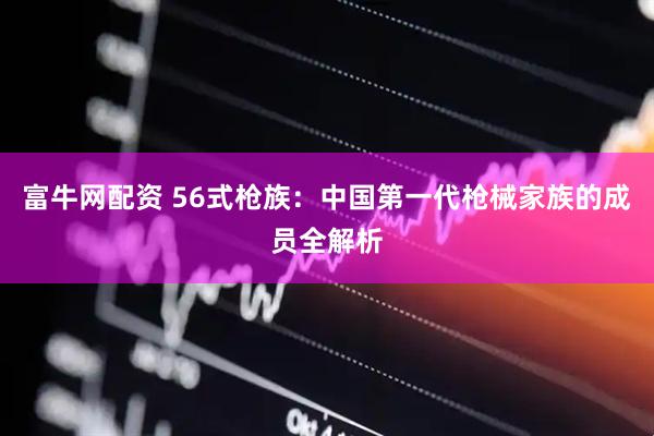 富牛网配资 56式枪族：中国第一代枪械家族的成员全解析