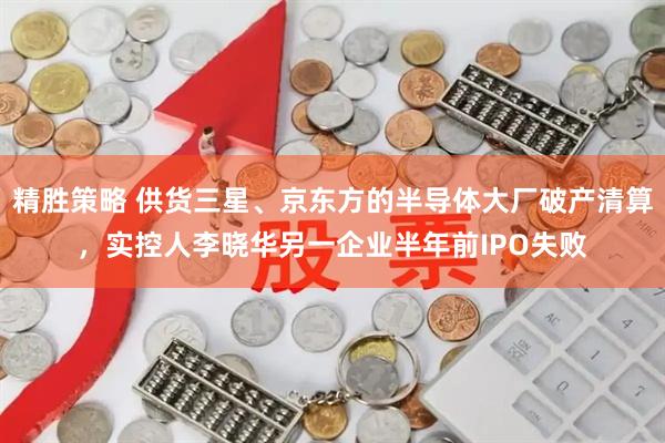 精胜策略 供货三星、京东方的半导体大厂破产清算，实控人李晓华另一企业半年前IPO失败