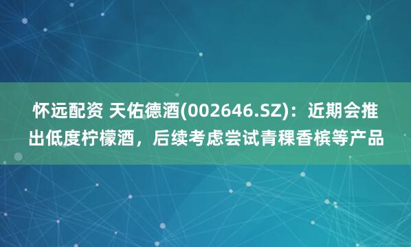 怀远配资 天佑德酒(002646.SZ)：近期会推出低度柠檬酒，后续考虑尝试青稞香槟等产品