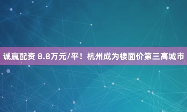 诚赢配资 8.8万元/平！杭州成为楼面价第三高城市
