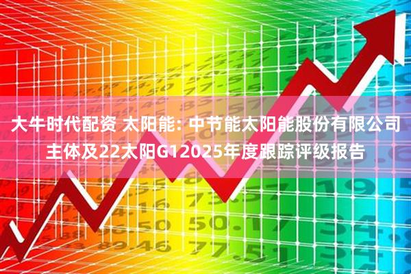 大牛时代配资 太阳能: 中节能太阳能股份有限公司主体及22太阳G12025年度跟踪评级报告