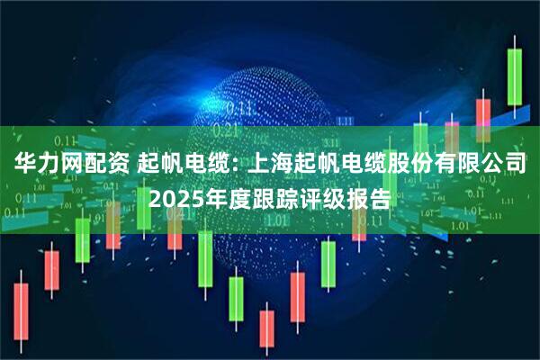 华力网配资 起帆电缆: 上海起帆电缆股份有限公司2025年度跟踪评级报告