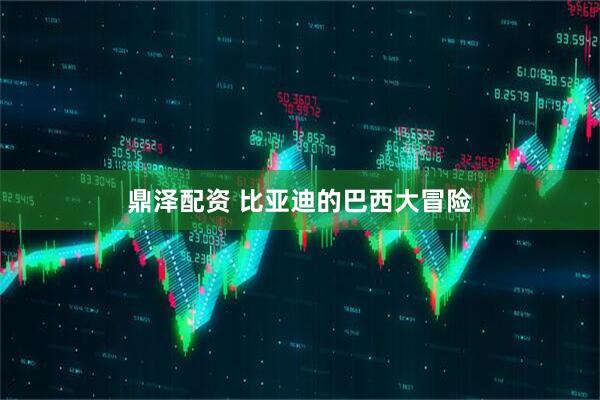 鼎泽配资 比亚迪的巴西大冒险