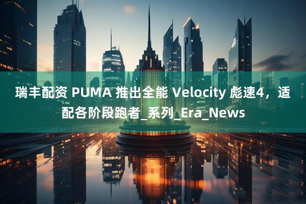 瑞丰配资 PUMA 推出全能 Velocity 彪速4，适配各阶段跑者_系列_Era_News