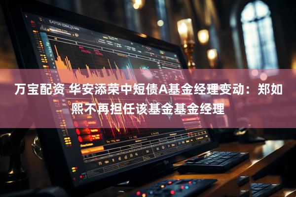 万宝配资 华安添荣中短债A基金经理变动：郑如熙不再担任该基金基金经理