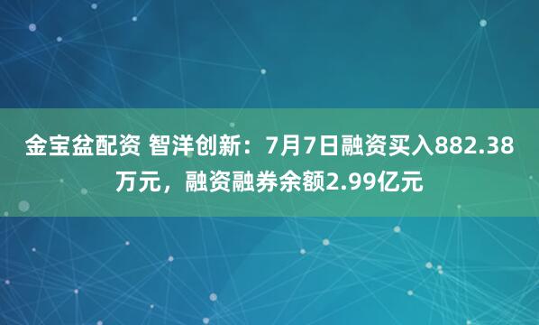 金宝盆配资 智洋创新：7月7日融资买入882.38万元，融资融券余额2.99亿元