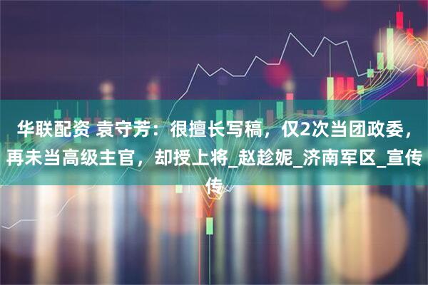 华联配资 袁守芳：很擅长写稿，仅2次当团政委，再未当高级主官，却授上将_赵趁妮_济南军区_宣传