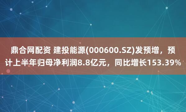 鼎合网配资 建投能源(000600.SZ)发预增，预计上半年归母净利润8.8亿元，同比增长153.39%