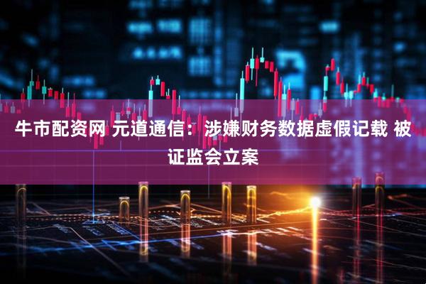 牛市配资网 元道通信：涉嫌财务数据虚假记载 被证监会立案