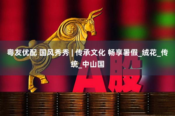 粤友优配 国风秀秀 | 传承文化 畅享暑假_绒花_传统_中山国