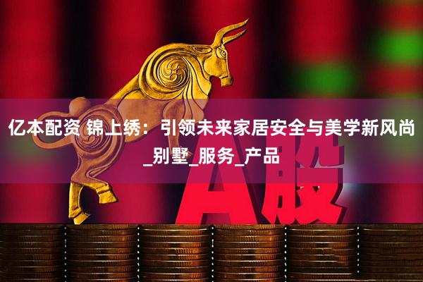 亿本配资 锦上绣：引领未来家居安全与美学新风尚_别墅_服务_产品