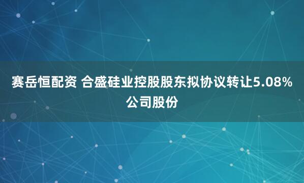 赛岳恒配资 合盛硅业控股股东拟协议转让5.08%公司股份