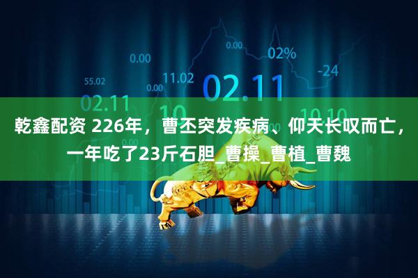 乾鑫配资 226年，曹丕突发疾病、仰天长叹而亡，一年吃了23斤石胆_曹操_曹植_曹魏