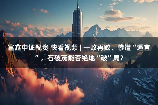 富鑫中证配资 快看视频 | 一败再败、惨遭“逼宫”，石破茂能否绝地“破”局？