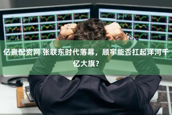 亿赢配资网 张联东时代落幕，顾宇能否扛起洋河千亿大旗？