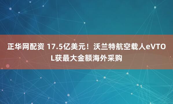 正华网配资 17.5亿美元！沃兰特航空载人eVTOL获最大金额海外采购
