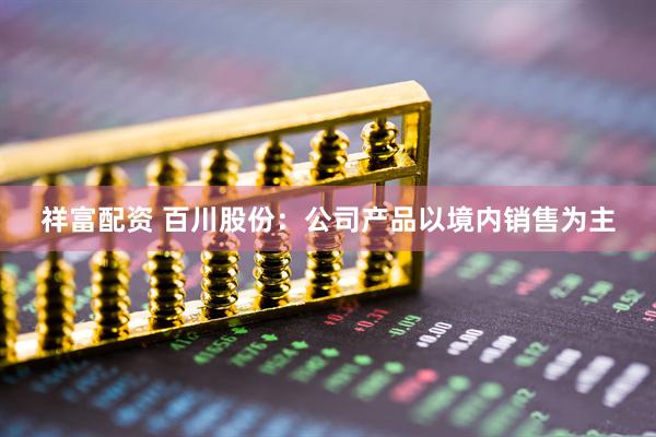 祥富配资 百川股份：公司产品以境内销售为主