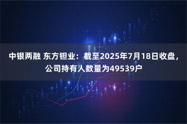 中银两融 东方钽业：截至2025年7月18日收盘，公司持有人数量为49539户