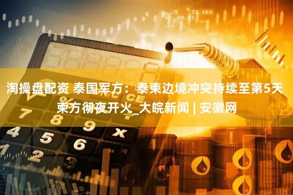 淘操盘配资 泰国军方：泰柬边境冲突持续至第5天 柬方彻夜开火_大皖新闻 | 安徽网