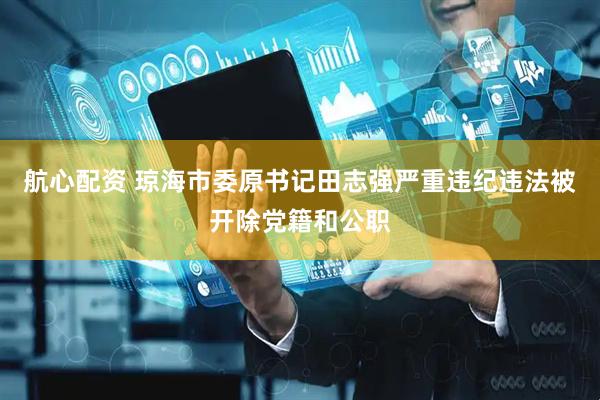 航心配资 琼海市委原书记田志强严重违纪违法被开除党籍和公职