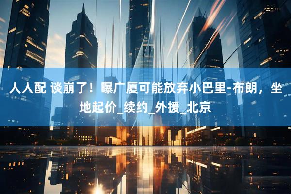 人人配 谈崩了！曝广厦可能放弃小巴里-布朗，坐地起价_续约_外援_北京