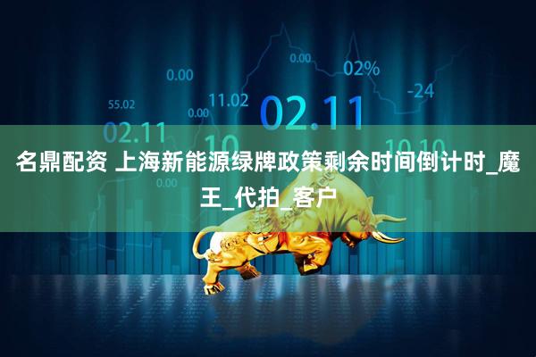 名鼎配资 上海新能源绿牌政策剩余时间倒计时_魔王_代拍_客户