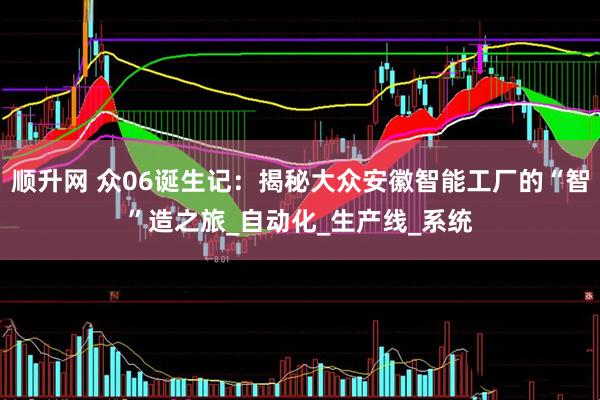 顺升网 众06诞生记：揭秘大众安徽智能工厂的“智”造之旅_自动化_生产线_系统