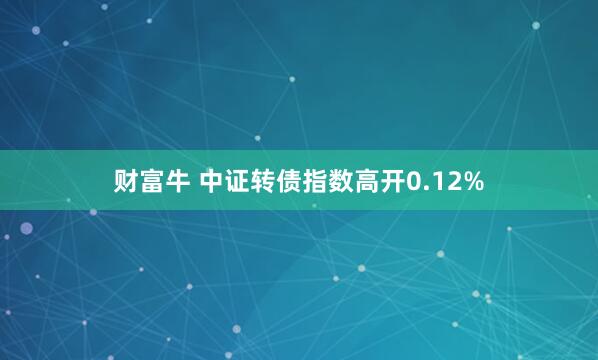 财富牛 中证转债指数高开0.12%