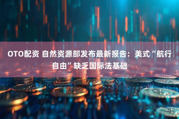 OTO配资 自然资源部发布最新报告：美式“航行自由”缺乏国际法基础