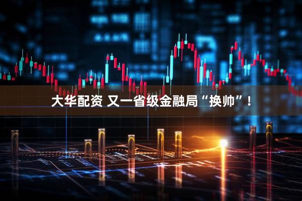 大华配资 又一省级金融局“换帅”！
