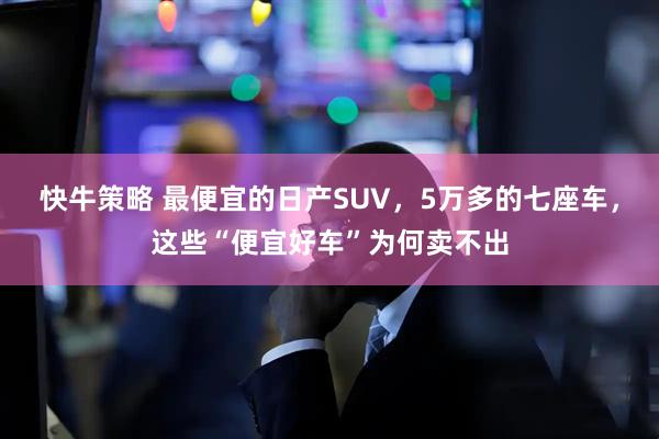 快牛策略 最便宜的日产SUV，5万多的七座车，这些“便宜好车”为何卖不出