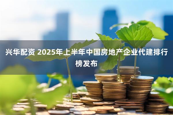 兴华配资 2025年上半年中国房地产企业代建排行榜发布