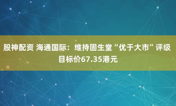股神配资 海通国际：维持固生堂“优于大市”评级 目标价67.35港元