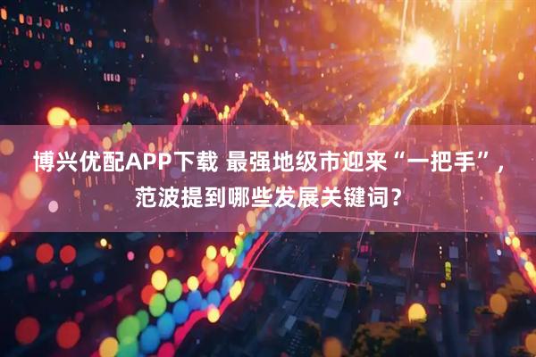 博兴优配APP下载 最强地级市迎来“一把手”，范波提到哪些发展关键词？