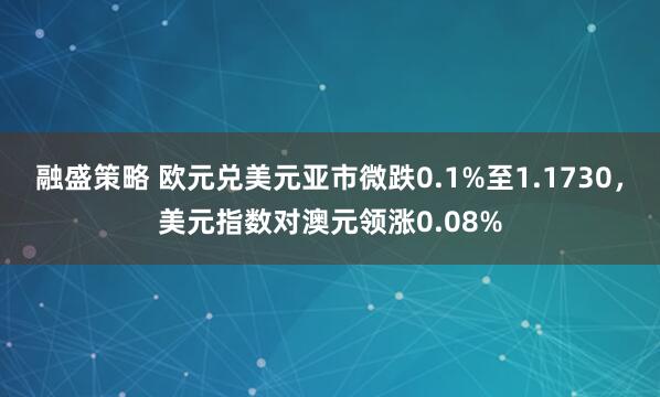 融盛策略 欧元兑美元亚市微跌0.1%至1.1730，美元指数对澳元领涨0.08%