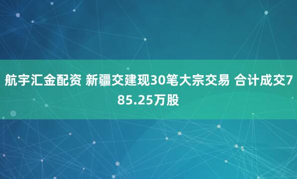 航宇汇金配资 新疆交建现30笔大宗交易 合计成交785.25万股