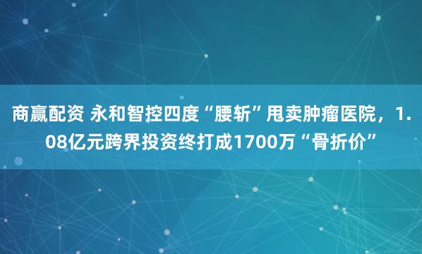 商赢配资 永和智控四度“腰斩”甩卖肿瘤医院,1.08亿元跨界投资终打成1700万“骨折价”