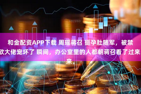 和金配资APP下载 周瑶蒋召 挺孕肚随军，被禁欲大佬宠坏了 瞬间，办公室里的人都朝蒋召看了过来。