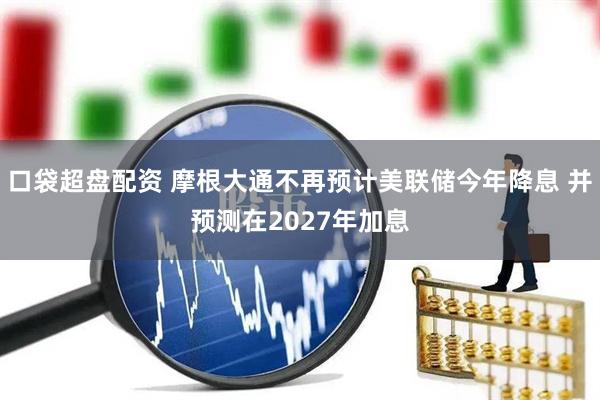 口袋超盘配资 摩根大通不再预计美联储今年降息 并预测在2027年加息