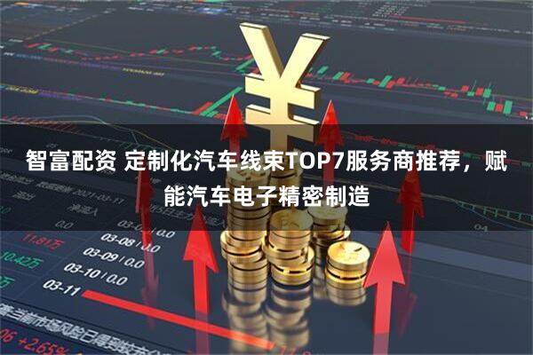 智富配资 定制化汽车线束TOP7服务商推荐，赋能汽车电子精密制造