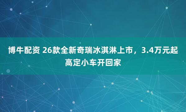 博牛配资 26款全新奇瑞冰淇淋上市，3.4万元起高定小车开回家
