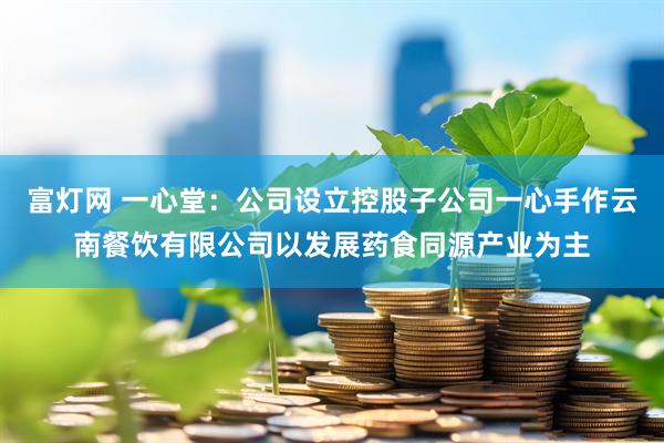 富灯网 一心堂：公司设立控股子公司一心手作云南餐饮有限公司以发展药食同源产业为主