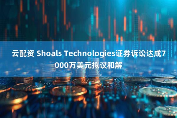 云配资 Shoals Technologies证券诉讼达成7000万美元拟议和解