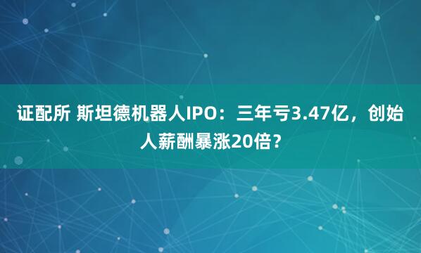 证配所 斯坦德机器人IPO：三年亏3.47亿，创始人薪酬暴涨20倍？